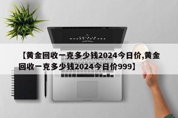 【黄金回收一克多少钱2024今日价,黄金回收一克多少钱2024今日价999】
