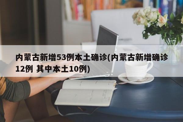 内蒙古新增53例本土确诊(内蒙古新增确诊12例 其中本土10例)