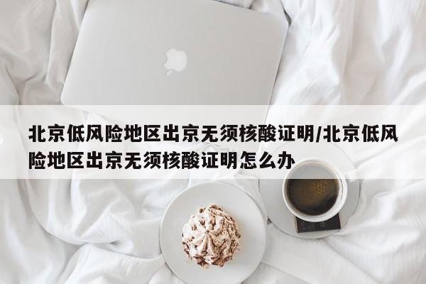 北京低风险地区出京无须核酸证明/北京低风险地区出京无须核酸证明怎么办