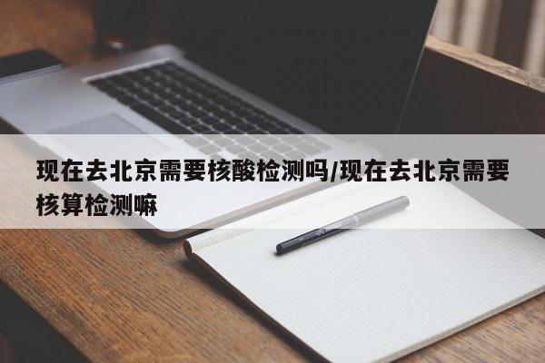 现在去北京需要核酸检测吗/现在去北京需要核算检测嘛