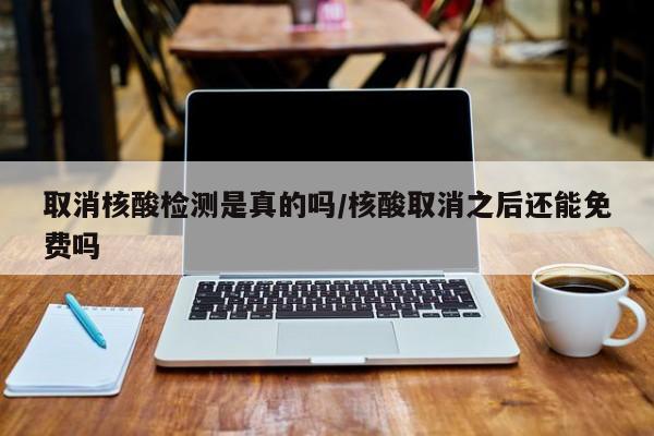 取消核酸检测是真的吗/核酸取消之后还能免费吗