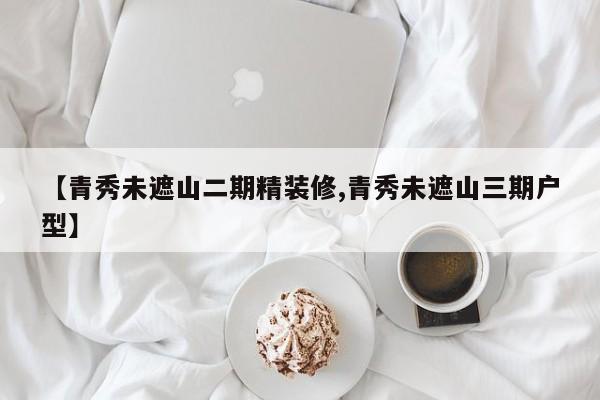 【青秀未遮山二期精装修,青秀未遮山三期户型】