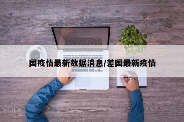 国疫情最新数据消息/差国最新疫情