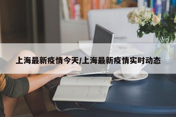 上海最新疫情今天/上海最新疫情实时动态