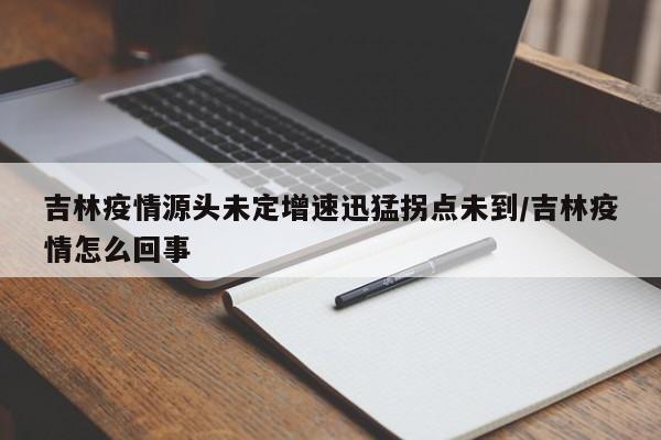吉林疫情源头未定增速迅猛拐点未到/吉林疫情怎么回事