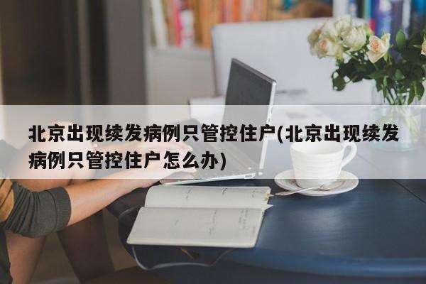 北京出现续发病例只管控住户(北京出现续发病例只管控住户怎么办)