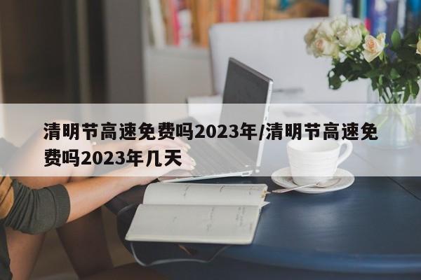 清明节高速免费吗2023年/清明节高速免费吗2023年几天