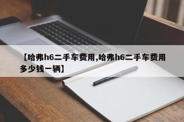 【哈弗h6二手车费用,哈弗h6二手车费用多少钱一辆】