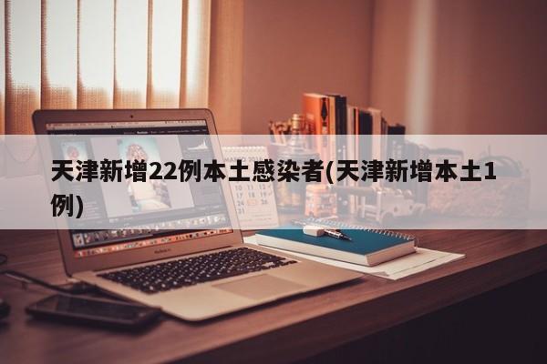 天津新增22例本土感染者(天津新增本土1例)