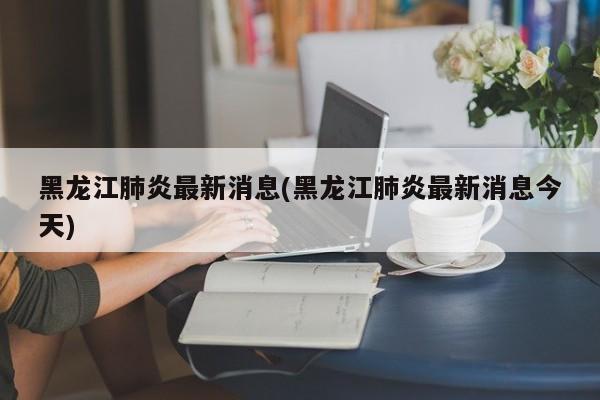 黑龙江肺炎最新消息(黑龙江肺炎最新消息今天)
