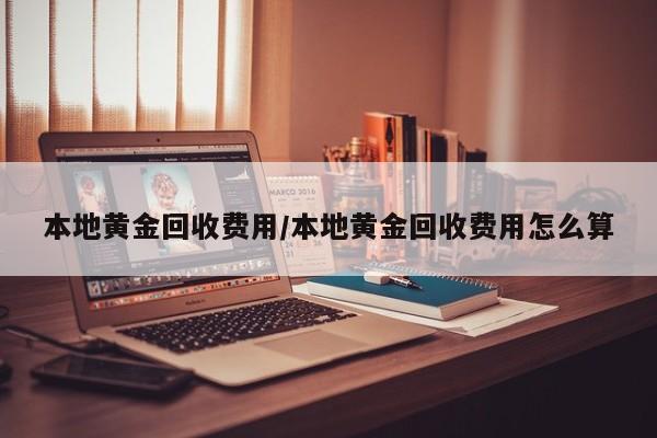 本地黄金回收费用/本地黄金回收费用怎么算