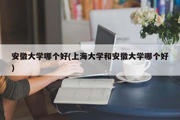 安徽大学哪个好(上海大学和安徽大学哪个好)