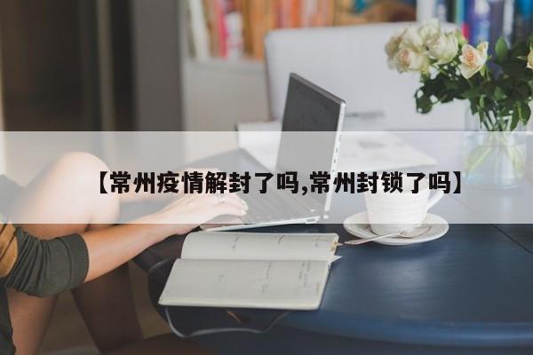 【常州疫情解封了吗,常州封锁了吗】