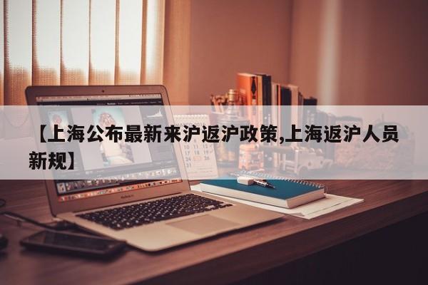 【上海公布最新来沪返沪政策,上海返沪人员新规】