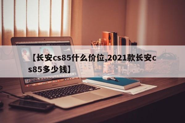 【长安cs85什么价位,2021款长安cs85多少钱】