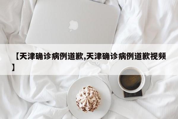 【天津确诊病例道歉,天津确诊病例道歉视频】
