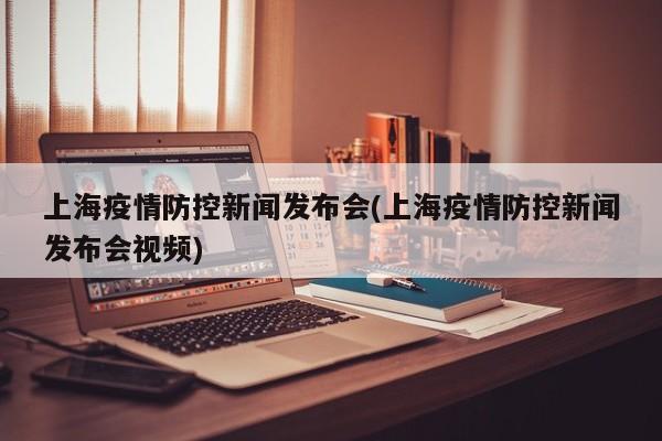 上海疫情防控新闻发布会(上海疫情防控新闻发布会视频)