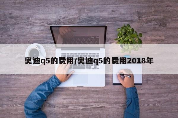 奥迪q5的费用/奥迪q5的费用2018年