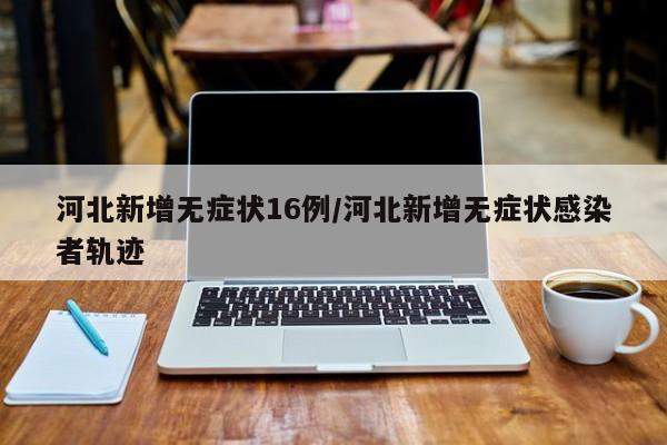 河北新增无症状16例/河北新增无症状感染者轨迹