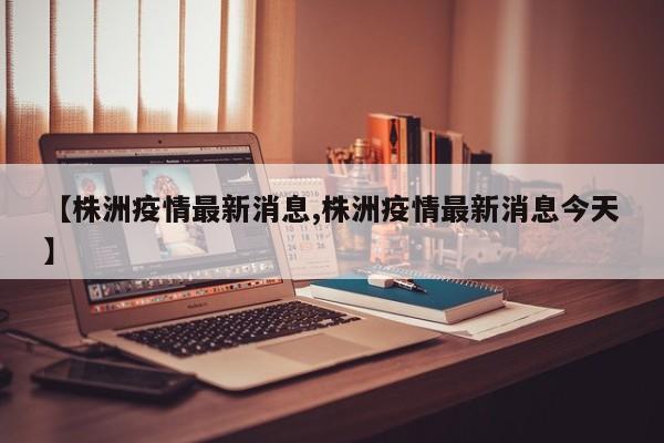【株洲疫情最新消息,株洲疫情最新消息今天】