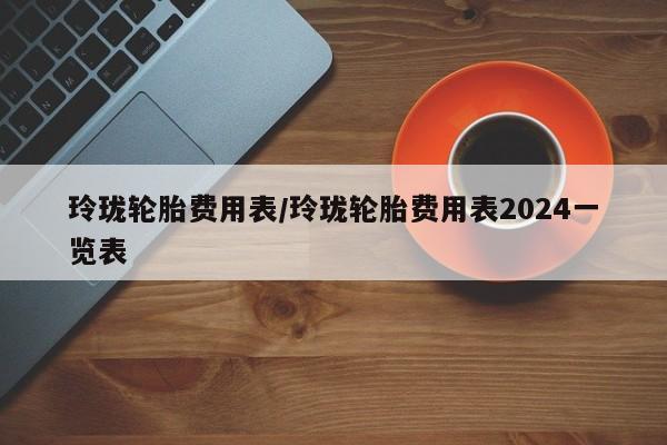 玲珑轮胎费用表/玲珑轮胎费用表2024一览表