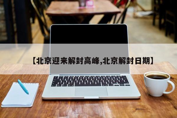 【北京迎来解封高峰,北京解封日期】