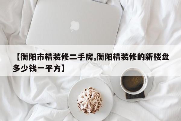 【衡阳市精装修二手房,衡阳精装修的新楼盘多少钱一平方】
