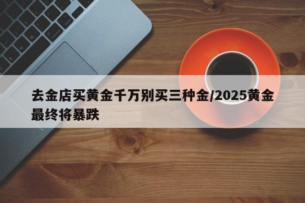 去金店买黄金千万别买三种金/2025黄金最终将暴跌
