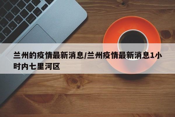 兰州的疫情最新消息/兰州疫情最新消息1小时内七里河区