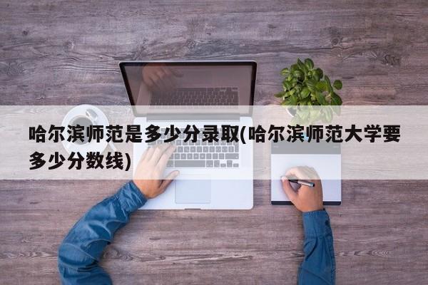 哈尔滨师范是多少分录取(哈尔滨师范大学要多少分数线)