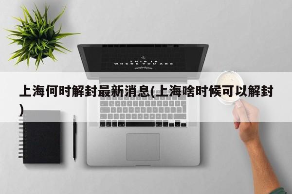 上海何时解封最新消息(上海啥时候可以解封)