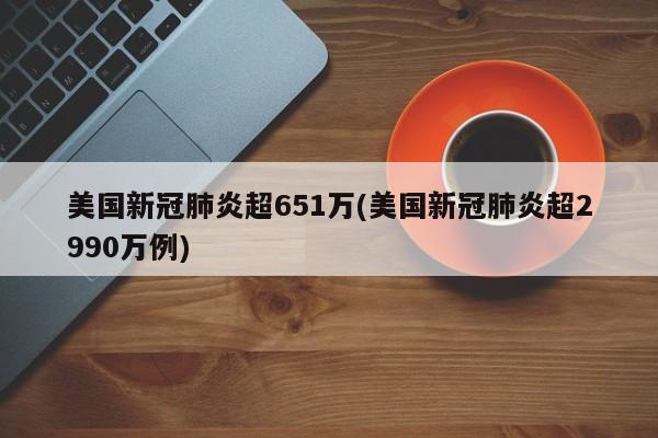 美国新冠肺炎超651万(美国新冠肺炎超2990万例)