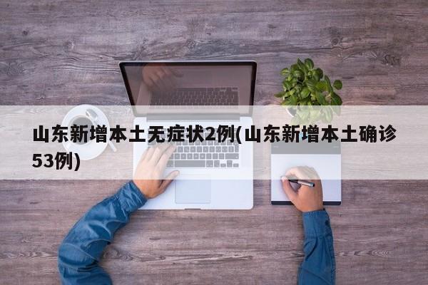 山东新增本土无症状2例(山东新增本土确诊53例)