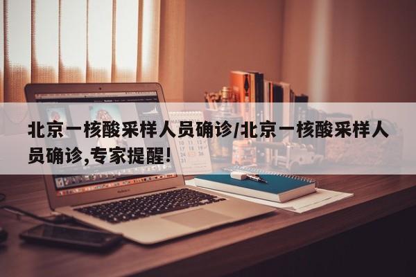 北京一核酸采样人员确诊/北京一核酸采样人员确诊,专家提醒!