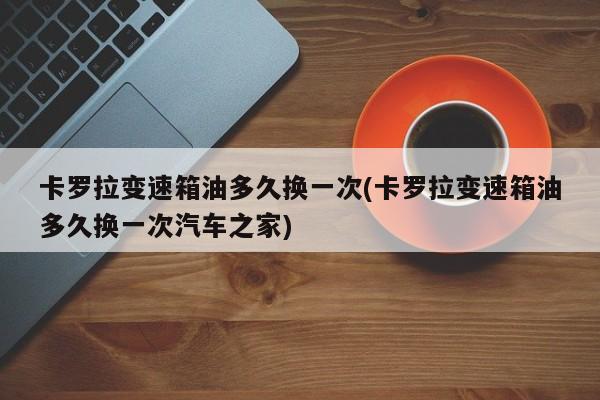 卡罗拉变速箱油多久换一次(卡罗拉变速箱油多久换一次汽车之家)