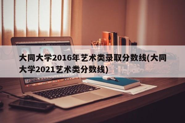 大同大学2016年艺术类录取分数线(大同大学2021艺术类分数线)
