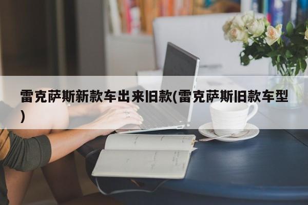 雷克萨斯新款车出来旧款(雷克萨斯旧款车型)