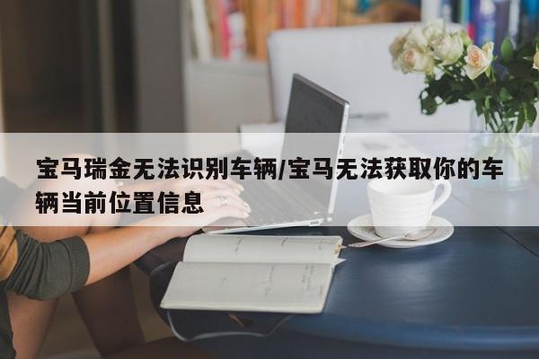 宝马瑞金无法识别车辆/宝马无法获取你的车辆当前位置信息
