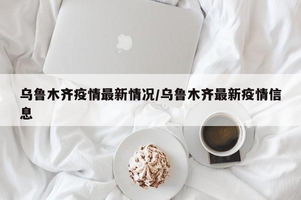乌鲁木齐疫情最新情况/乌鲁木齐最新疫情信息