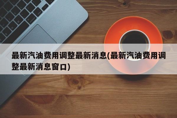 最新汽油费用调整最新消息(最新汽油费用调整最新消息窗口)