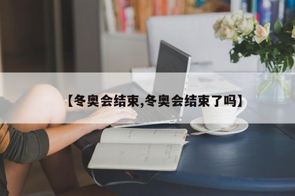 【冬奥会结束,冬奥会结束了吗】