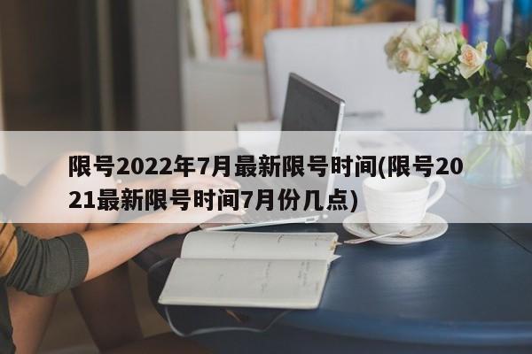 限号2022年7月最新限号时间(限号2021最新限号时间7月份几点)