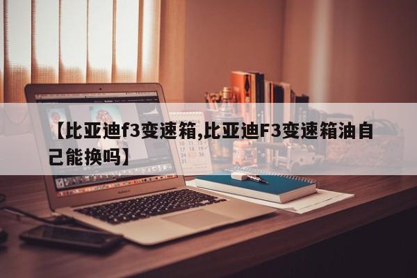 【比亚迪f3变速箱,比亚迪F3变速箱油自己能换吗】