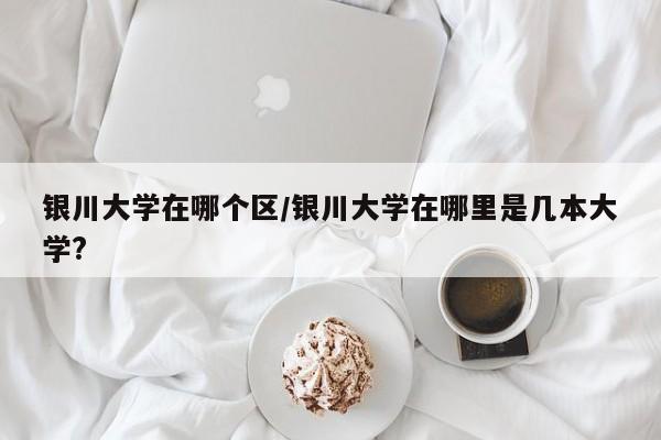 银川大学在哪个区/银川大学在哪里是几本大学?