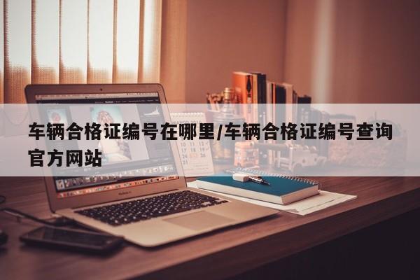 车辆合格证编号在哪里/车辆合格证编号查询官方网站