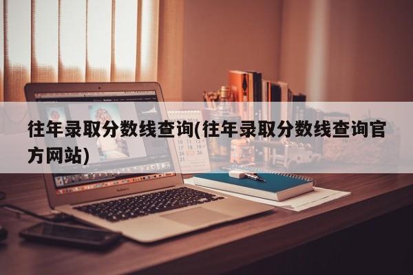 往年录取分数线查询(往年录取分数线查询官方网站)