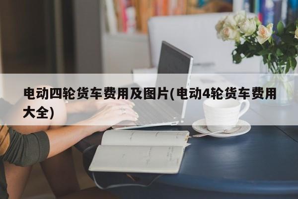 电动四轮货车费用及图片(电动4轮货车费用大全)