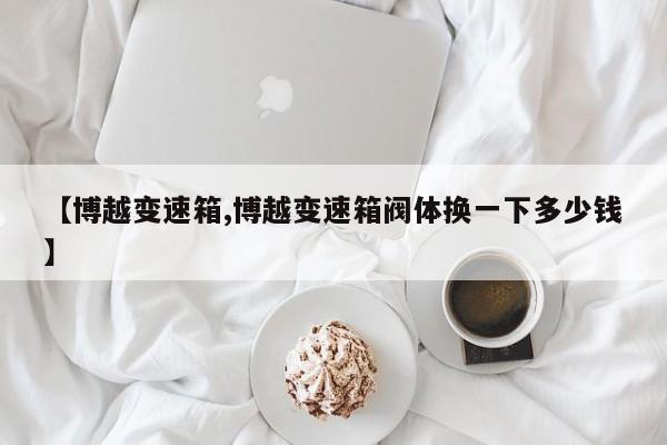 【博越变速箱,博越变速箱阀体换一下多少钱】