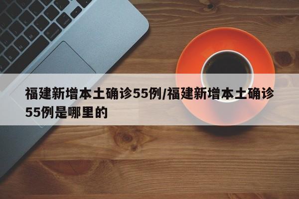 福建新增本土确诊55例/福建新增本土确诊55例是哪里的
