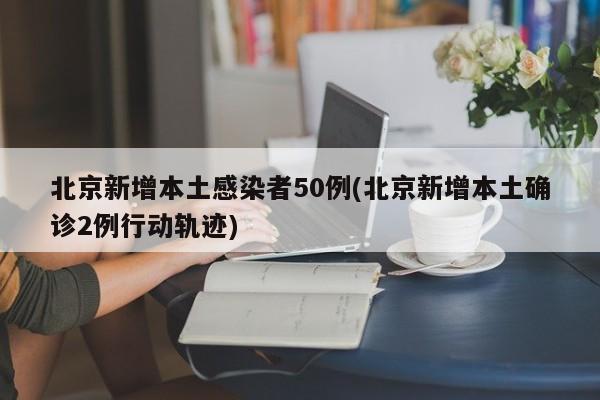 北京新增本土感染者50例(北京新增本土确诊2例行动轨迹)